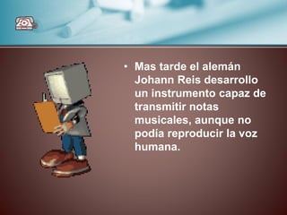 • Mas tarde el alemán
Johann Reis desarrollo
un instrumento capaz de
transmitir notas
musicales, aunque no
podía reproducir la voz
humana.
 