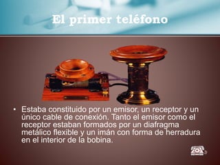 El primer teléfono
• Estaba constituido por un emisor, un receptor y un
único cable de conexión. Tanto el emisor como el
receptor estaban formados por un diafragma
metálico flexible y un imán con forma de herradura
en el interior de la bobina.