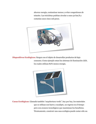 ahorrar energía, contaminar menos y evitar congestiones de
tránsito. Las tricicletas podrían circular a unos 50 km/h y
costarían unos cinco mil pesos.
Dispositivos Ecológicos: Surgen con el objeto de desarrollar productos de bajo
consumo. Como ejemplo estan los sistemas de iluminación LED,
los cuales utilizan 80% menos energía.
Casas Ecológicas: Llamada también “arquitectura verde”, hoy por hoy, los materiales
que se utilizan son barro y eucalipto, un regreso en el tiempo
pero con avances tecnológicos que maximizan los beneficios.
Técnicamente, construir una casa ecológica puede costar sólo un
 