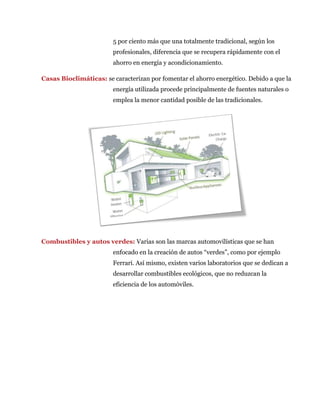 5 por ciento más que una totalmente tradicional, según los
profesionales, diferencia que se recupera rápidamente con el
ahorro en energía y acondicionamiento.
Casas Bioclimáticas: se caracterizan por fomentar el ahorro energético. Debido a que la
energía utilizada procede principalmente de fuentes naturales o
emplea la menor cantidad posible de las tradicionales.
Combustibles y autos verdes: Varias son las marcas automovilísticas que se han
enfocado en la creación de autos “verdes”, como por ejemplo
Ferrari. Así mismo, existen varios laboratorios que se dedican a
desarrollar combustibles ecológicos, que no reduzcan la
eficiencia de los automóviles.
 