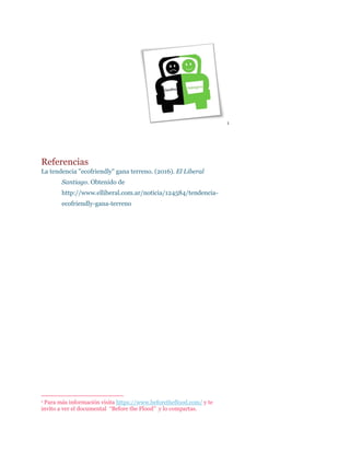 1
Referencias
La tendencia "ecofriendly" gana terreno. (2016). El Liberal
Santiago. Obtenido de
http://www.elliberal.com.ar/noticia/124584/tendencia-
ecofriendly-gana-terreno
1 Para más información visita https://www.beforetheflood.com/ y te
invito a ver el documental “Before the Flood” y lo compartas.
 