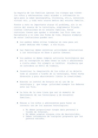 La mayoría de las familias ignoran los riesgos que tienen
los niños y adolescentes como: acceder a información no
apta para la edad (pornografía, violencia, etc.), extorción
virtual etc. y todo esto ocurre dentro del entorno familia.

Frente a esto es importante atacar el problema, sin ir en
contra del avance de la tecnología, simplemente fijando
ciertas limitaciones en el entorno familiar. Estos
controles tienen que ayudar a entender las Tics como una
herramienta y no como una forma de vida. Algunos ejemplos
de estas limitaciones pueden ser:

    Los padres deben evitar trabajar en casa para así
    poder dedicar más tiempo a sus hijos.

    Las familias deben encontrar actividades alternativas
    a las tecnologías en base a gustos comunes.

    Los padres no deben comprar artículos tecnológicos que
    por su concepción no debe tener un niño o adolescente
    a cierta edad. Por ejemplo un teléfono blacberry que
    se considera un móvil de trabajo.

    Incentivar la imaginación de los niños al no dejarle
    todo al alcance a través de la tecnología. Tener mucha
    diversión y poco aburrimiento limita la creatividad.

    Ejercer un control de horario en el uso de la
    tecnología y que tenga prioridad siempre los deberes
    ante las Tics.

    La hora de la cena tiene que ser un momento de
    desconexión de las tecnologías y de encuentro
    familiar.

    Educar a los niños y adolescentes para hacer un
    correcto uso de los avances tecnológicos:

       o No deben proporcionar ningún dato personal a
         través de Internet.
       o No deben aceptar ninguna cita de desconocidos.
       o Deben informarnos de cualquier propuesta que les
         parezca extraña.
 