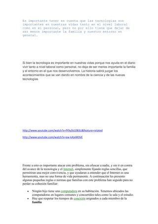 Es importante tener en cuenta que las tecnologías son
importantes en nuestras vidas tanto en el nivel laboral
como en el personal, pero no por ello tiene que dejar de
ser menos importante la familia y nuestro entorno en
general.




Si bien la tecnología es importante en nuestras vidas porque nos ayuda en el diario
vivir tanto a nivel laboral como personal, no deja de ser menos importante la familia
y el entorno en el que nos desenvolvemos. La historia sabrá juzgar los
acontecimientos que se van dando en nombre de la ciencia y de las nuevas
tecnologías




http://www.youtube.com/watch?v=fY9y5b10B3U&feature=related

http://www.youtube.com/watch?v=ew-kAJvM3VE




Frente a esto es importante atacar este problema, sin ofuscar a nadie, y sin ir en contra
del avance de la tecnología y el Internet, simplemente fijando reglas sencillas, que
permitiran una mejor convivencia, y que ayudaran a entender que el Internet es una
herramienta, mas no una forma de vida permanente. A continuación les presento
algunas pequeñas reglas o normas que familias con este problema han seguido para no
perder su cohesión familiar:

       Ningún hijo tiene una computadora en su habitación. Tenemos ubicados las
       computadoras en lugares comunes y concurridos tales como la sala y el estudio.
       Hay que respetar los tiempos de conexión asignados a cada miembro de la
       familia
 
