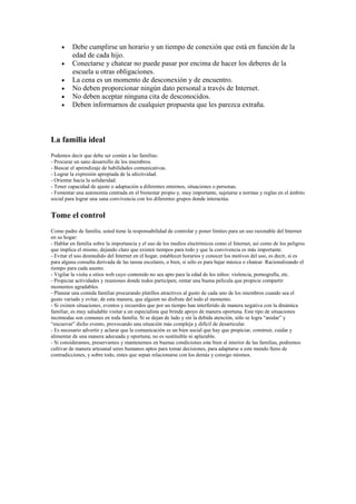 Debe cumplirse un horario y un tiempo de conexión que está en función de la
          edad de cada hijo.
          Conectarse y chatear no puede pasar por encima de hacer los deberes de la
          escuela u otras obligaciones.
          La cena es un momento de desconexión y de encuentro.
          No deben proporcionar ningún dato personal a través de Internet.
          No deben aceptar ninguna cita de desconocidos.
          Deben informarnos de cualquier propuesta que les parezca extraña.



La familia ideal
Podemos decir que debe ser común a las familias:
- Procurar un sano desarrollo de los miembros.
- Buscar el aprendizaje de habilidades comunicativas.
- Lograr la expresión apropiada de la afectividad.
- Orientar hacia la solidaridad.
- Tener capacidad de ajuste o adaptación a diferentes entornos, situaciones o personas.
- Fomentar una autonomía centrada en el bienestar propio y, muy importante, sujetarse a normas y reglas en el ámbito
social para lograr una sana convivencia con los diferentes grupos donde interactúa.


Tome el control
Como padre de familia, usted tiene la responsabilidad de controlar y poner límites para un uso razonable del Internet
en su hogar:
- Hablar en familia sobre la importancia y el uso de los medios electrónicos como el Internet, así como de los peligros
que implica el mismo, dejando claro que existen tiempos para todo y que la convivencia es más importante.
- Evitar el uso desmedido del Internet en el hogar, establecer horarios y conocer los motivos del uso, es decir, si es
para alguna consulta derivada de las tareas escolares, o bien, si sólo es para bajar música o chatear. Racionalizando el
tiempo para cada asunto.
- Vigilar la visita a sitios web cuyo contenido no sea apto para la edad de los niños: violencia, pornografía, etc.
- Propiciar actividades y reuniones donde todos participen; rentar una buena película que propicie compartir
momentos agradables.
- Planear una comida familiar procurando platillos atractivos al gusto de cada uno de los miembros cuando sea el
gusto variado y evitar, de esta manera, que alguien no disfrute del todo el momento.
- Si existen situaciones, eventos y recuerdos que por un tiempo han interferido de manera negativa con la dinámica
familiar, es muy saludable visitar a un especialista que brinde apoyo de manera oportuna. Este tipo de situaciones
incómodas son comunes en toda familia. Si se dejan de lado y sin la debida atención, sólo se logra “anidar” y
“encuevar” dicho evento, provocando una situación más compleja y difícil de desarticular.
- Es necesario advertir y aclarar que la comunicación es un bien social que hay que propiciar, construir, cuidar y
alimentar de una manera adecuada y oportuna; no es sustituible ni aplazable.
- Si consideramos, preservamos y mantenemos en buenas condiciones este bien al interior de las familias, podremos
cultivar de manera artesanal seres humanos aptos para tomar decisiones, para adaptarse a este mundo lleno de
contradicciones, y sobre todo, entes que sepan relacionarse con los demás y consigo mismos.
 