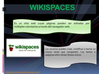 WIKISPACES
       Es un sitio web cuyas páginas pueden ser editadas por
       múltiples voluntarios a través del navegador web.




                                  Los usuarios pueden crear, modificar o borrar un
                                  mismo texto que comparten. Los textos o
                                  «páginas wiki» tienen títulos únicos.




http://anmaores.wikispaces.com/
 