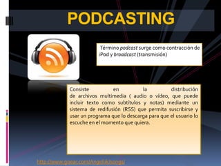 PODCASTING
                          Término podcast surge como contracción de
                         iPod y broadcast (transmisión)




             Consiste          en          la          distribución
             de archivos multimedia ( audio o vídeo, que puede
             incluir texto como subtítulos y notas) mediante un
             sistema de redifusión (RSS) que permita suscribirse y
             usar un programa que lo descarga para que el usuario lo
             escuche en el momento que quiera.




http://www.goear.com/Angeliik/songs/
 