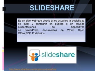 SLIDESHARE
        Es un sitio web que ofrece a los usuarios la posibilidad
        de subir y compartir en público o en privado
        presentaciones             de               diapositivas
        en PowerPoint, documentos de Word, Open
        Office,PDF, Portafolios.




http://www.slideshare.net/Angiie1102/newsfeed
 