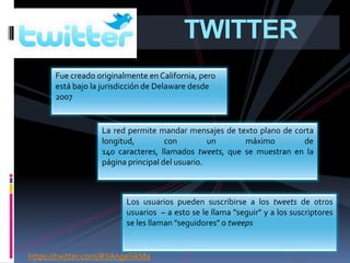TWITTER
       Fue creado originalmente en California, pero
       está bajo la jurisdicción de Delaware desde
       2007


                   La red permite mandar mensajes de texto plano de corta
                   longitud,         con         un     máximo        de
                   140 caracteres, llamados tweets, que se muestran en la
                   página principal del usuario.



                          Los usuarios pueden suscribirse a los tweets de otros
                          usuarios – a esto se le llama "seguir" y a los suscriptores
                          se les llaman "seguidores" o tweeps


https://twitter.com/#!/AngeliikMa
 