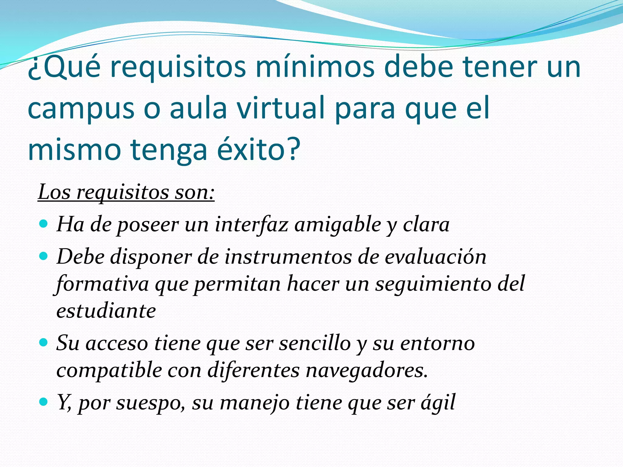 ¿Qué requisitos mínimos debe tener un
campus o aula virtual para que el
mismo tenga éxito?
Los requisitos son:
 Ha de poseer un interfaz amigable y clara
 Debe disponer de instrumentos de evaluación
  formativa que permitan hacer un seguimiento del
  estudiante
 Su acceso tiene que ser sencillo y su entorno
  compatible con diferentes navegadores.
 Y, por suespo, su manejo tiene que ser ágil
 