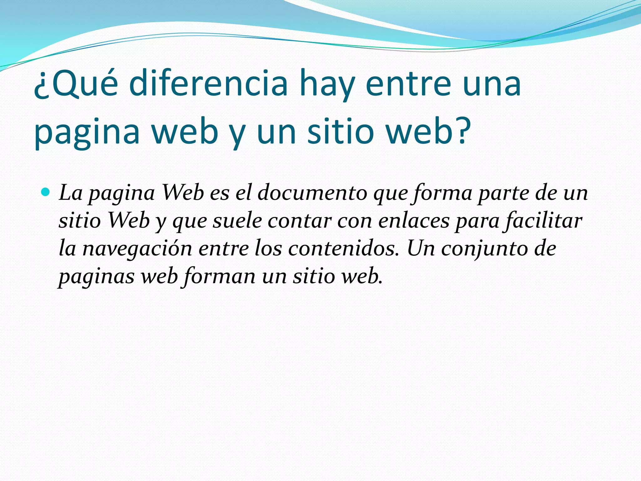 ¿Qué diferencia hay entre una
pagina web y un sitio web?
 La pagina Web es el documento que forma parte de un
 sitio Web y que suele contar con enlaces para facilitar
 la navegación entre los contenidos. Un conjunto de
 paginas web forman un sitio web.
 