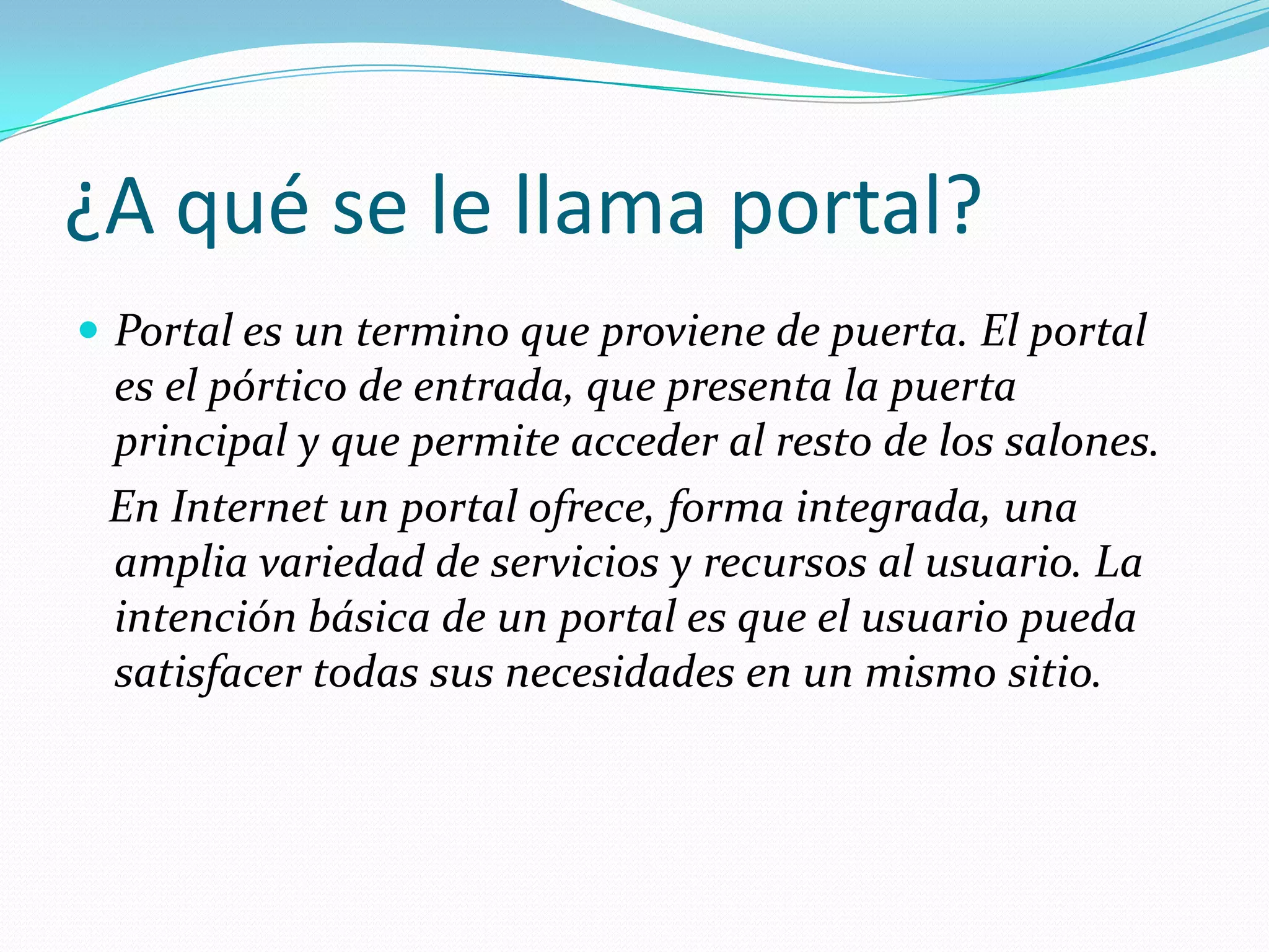¿A qué se le llama portal?
 Portal es un termino que proviene de puerta. El portal
 es el pórtico de entrada, que presenta la puerta
 principal y que permite acceder al resto de los salones.
 En Internet un portal ofrece, forma integrada, una
 amplia variedad de servicios y recursos al usuario. La
 intención básica de un portal es que el usuario pueda
 satisfacer todas sus necesidades en un mismo sitio.
 