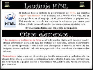 Lenguaje HTML
3) Trabajar bajo la sintaxis de programación de HTML que significa
"Hyper Text Markup" y es el idioma de la World Wide Web. Así, en
pocas palabras, es el lenguaje con el que se definen las páginas web.
Básicamente se trata de un conjunto de etiquetas que sirven para
definir el texto y otros elementos que compondrán una página web.
HTML ayuda a formato el contenido de su página
Otros elementos…
• Las imágenes y las Galerías de fotos: dentro de nuestra página web también pueden
ofrecer información destacada para los motores de búsqueda, usando el parámetro
“alt” se puede aprovechar para hacer una descripción a manera de texto de las
imágenes que están dentro del sitio web y permitir a los buscadores el rastreo de las
mismas.
•Animaciones: existen muchos elementos que han ido aumentando y evolucionando con
el paso de los años y las nuevas tecnologías para darle efectos dinámicos e interactivos a
los elementos de la página. Gracias a Macromedia MX, Adobe Flash, Adobe Shockwave,
Java o enlaces.
 
