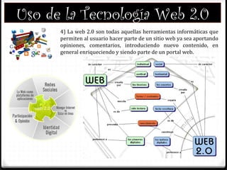 Uso de la Tecnología Web 2.0
4) La web 2.0 son todas aquellas herramientas informáticas que
permiten al usuario hacer parte de un sitio web ya sea aportando
opiniones, comentarios, introduciendo nuevo contenido, en
general enriqueciendo y siendo parte de un portal web.
 