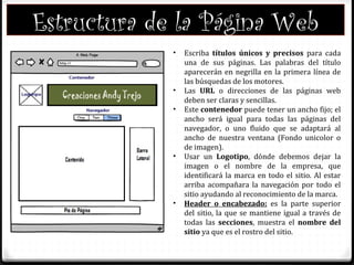 Estructura de la Página Web
• Escriba títulos únicos y precisos para cada
una de sus páginas. Las palabras del título
aparecerán en negrilla en la primera línea de
las búsquedas de los motores.
• Las URL o direcciones de las páginas web
deben ser claras y sencillas.
• Este contenedor puede tener un ancho fijo; el
ancho será igual para todas las páginas del
navegador, o uno fluido que se adaptará al
ancho de nuestra ventana (Fondo unicolor o
de imagen).
• Usar un Logotipo, dónde debemos dejar la
imagen o el nombre de la empresa, que
identificará la marca en todo el sitio. Al estar
arriba acompañara la navegación por todo el
sitio ayudando al reconocimiento de la marca.
• Header o encabezado: es la parte superior
del sitio, la que se mantiene igual a través de
todas las secciones, muestra el nombre del
sitio ya que es el rostro del sitio.
 