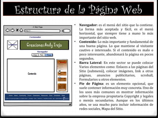 • Navegador: es el menú del sitio que la contiene.
La forma más aceptada y fácil, es el menú
horizontal, que siempre tiene a mano lo más
importante del sitio web.
• Contenido: Lo más importante y fundamental de
una buena página. Lo que mantiene al visitante
cautivo e interesado. Si el contenido es malo o
poco interesante, abandonará la página en pocos
segundos.
• Barra Lateral: En este sector se puede colocar
Varios elementos como: Enlaces a las páginas del
Sitio (submenú), colocar imágenes, link a otras
páginas, anuncios publicitarios, scroball,
Formularios u otros elementos.
• Pie de Página: es un elemento opcional, que
suele contener información muy concreta. Uno de
los usos más comunes es mostrar información
sobre la empresa propietaria Copyright y legales
o menús secundarios. Aunque en los últimos
años, se usa mucho para incluir información de
redes sociales, Mapa del Sitio.
Estructura de la Página Web
 