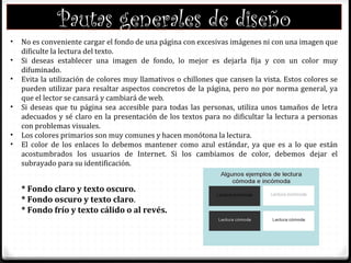 Pautas generales de diseño
• No es conveniente cargar el fondo de una página con excesivas imágenes ni con una imagen que
dificulte la lectura del texto.
• Si deseas establecer una imagen de fondo, lo mejor es dejarla fija y con un color muy
difuminado.
• Evita la utilización de colores muy llamativos o chillones que cansen la vista. Estos colores se
pueden utilizar para resaltar aspectos concretos de la página, pero no por norma general, ya
que el lector se cansará y cambiará de web.
• Si deseas que tu página sea accesible para todas las personas, utiliza unos tamaños de letra
adecuados y sé claro en la presentación de los textos para no dificultar la lectura a personas
con problemas visuales.
• Los colores primarios son muy comunes y hacen monótona la lectura.
• El color de los enlaces lo debemos mantener como azul estándar, ya que es a lo que están
acostumbrados los usuarios de Internet. Si los cambiamos de color, debemos dejar el
subrayado para su identificación.
* Fondo claro y texto oscuro.
* Fondo oscuro y texto claro.
* Fondo frío y texto cálido o al revés.
 