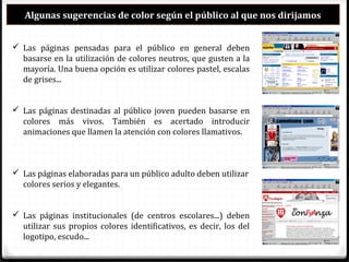 Algunas sugerencias de color según el público al que nos dirijamos
 Las páginas pensadas para el público en general deben
basarse en la utilización de colores neutros, que gusten a la
mayoría. Una buena opción es utilizar colores pastel, escalas
de grises...
 Las páginas destinadas al público joven pueden basarse en
colores más vivos. También es acertado introducir
animaciones que llamen la atención con colores llamativos.
 Las páginas elaboradas para un público adulto deben utilizar
colores serios y elegantes.
 Las páginas institucionales (de centros escolares...) deben
utilizar sus propios colores identificativos, es decir, los del
logotipo, escudo...
 