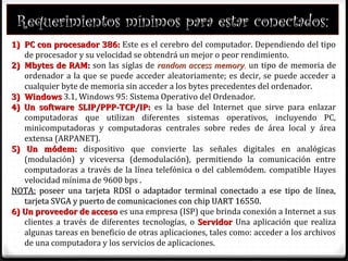 Requerimientos mínimos para estar conectados:
1)1) PC con procesador 386:PC con procesador 386: Este es el cerebro del computador. Dependiendo del tipo
de procesador y su velocidad se obtendrá un mejor o peor rendimiento.
2)2) Mbytes de RAM:Mbytes de RAM: son las siglas de random access memoryrandom access memory, un tipo de memoria de
ordenador a la que se puede acceder aleatoriamente; es decir, se puede acceder a
cualquier byte de memoria sin acceder a los bytes precedentes del ordenador.
3)3) WindowsWindows 3.1, Windows 95: Sistema Operativo del Ordenador.
4) Un software SLIP/PPP-TCP/IP:4) Un software SLIP/PPP-TCP/IP: es la base del Internet que sirve para enlazar
computadoras que utilizan diferentes sistemas operativos, incluyendo PC,
minicomputadoras y computadoras centrales sobre redes de área local y área
extensa (ARPANET).
5) Un módem:5) Un módem: dispositivo que convierte las señales digitales en analógicas
(modulación) y viceversa (demodulación), permitiendo la comunicación entre
computadoras a través de la línea telefónica o del cablemódem. compatible Hayes
velocidad mínima de 9600 bps .
NOTA:NOTA: poseer una tarjeta RDSI o adaptador terminal conectado a ese tipo de línea,poseer una tarjeta RDSI o adaptador terminal conectado a ese tipo de línea,
tarjeta SVGA y puerto de comunicaciones con chip UART 16550.tarjeta SVGA y puerto de comunicaciones con chip UART 16550.
6) Un proveedor de acceso6) Un proveedor de acceso es una empresa (ISP) que brinda conexión a Internet a sus
clientes a través de diferentes tecnologías, o ServidorServidor Una aplicación que realiza
algunas tareas en beneficio de otras aplicaciones, tales como: acceder a los archivos
de una computadora y los servicios de aplicaciones.
 