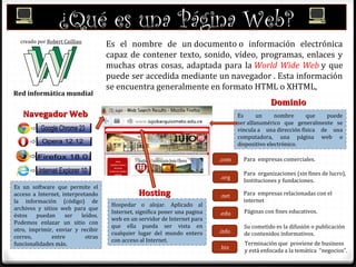¿Qué es una Página Web?
Es el nombre de un documento o información electrónica
capaz de contener texto, sonido, vídeo, programas, enlaces y
muchas otras cosas, adaptada para la World Wide Web y que
puede ser accedida mediante un navegador . Esta información
se encuentra generalmente en formato HTML o XHTML,
Red informática mundial
creado por Robert Cailliau
Es un software que permite el
acceso a Internet, interpretando
la información (código) de
archivos y sitios web para que
éstos puedan ser leídos.
Podemos enlazar un sitio con
otro, imprimir, enviar y recibir
correo, entre otras
funcionalidades más.
Navegador WebNavegador Web Es un nombre que puede
ser alfanumérico que generalmente se
vincula a una dirección física de una
computadora, una página web o
dispositivo electrónico.
DominioDominio
.com
.org
.net
.info
.biz
.edu
Para empresas comerciales.
Para organizaciones (sin fines de lucro),
Instituciones y fundaciones.
Para empresas relacionadas con el
internet
Páginas con fines educativos.
Su cometido es la difusión o publicación
de contenidos informativos.
Terminación que proviene de business
y está enfocada a la temática “negocios”.
Hospedar o alojar. Aplicado al
Internet, significa poner una pagina
web en un servidor de Internet para
que ella pueda ser vista en
cualquier lugar del mundo entero
con acceso al Internet.
HostingHosting
 