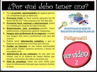 ¿Por qué debo tener una?
1. Para no perder oportunidades de negocio gracias
a la competencia que ya tiene una.
2. Presencia Total, es decir estarás presente las 24
horas del día, los 7 días semana y los 365 días año.
3. Presencia local, nacional e internacional, podrá
ser visitada por usuarios de todo el mundo.
4. Relativamente más económico, permite hacer
publicaciones, cotizaciones, generar respuestas.
5. Imagen más profesional de tu empresa, creando
una imagen más seria y profesional a los ojos del
usuario.
6. Podrás tener información completa, a que se
dedican, los productos y servicios que ofrecen.
7. Vender en internet, es una buena oportunidad
para poder vender nuestros servicios a través de
una página web.
8. Información de tus visitantes, de que país nos
visitan, cual es el número de visitas diarias que
tenemos, las fuentes de trafico, encuestas, etc.
9. Fácil de actualizar, basta con unos clicks para
tener la información lista para que nuestros clientes
la vean.
 