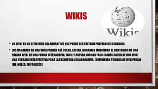 WIKIS
• UN WIKI ES UN SITIO WEB COLABORATIVO QUE PUEDE SER EDITADO POR VARIOS USUARIOS.
• LOS USUARIOS DE UNA WIKI PUEDEN ASÍ CREAR, EDITAR, BORRAR O MODIFICAR EL CONTENIDO DE UNA
PÁGINA WEB, DE UNA FORMA INTERACTIVA, FÁCIL Y RÁPIDA; DICHAS FACILIDADES HACEN DE UNA WIKI
UNA HERRAMIENTA EFECTIVA PARA LA ESCRITURA COLABORATIVA. (DEFINICIÓN TOMADA DE WIKIPEDIA)
(EN INGLÉS, EN FRANCÉS)
 