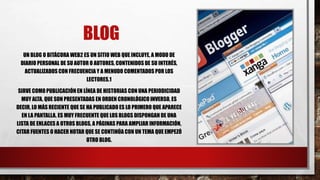 BLOG
UN BLOG O BITÁCORA WEB2 ES UN SITIO WEB QUE INCLUYE, A MODO DE
DIARIO PERSONAL DE SU AUTOR O AUTORES, CONTENIDOS DE SU INTERÉS,
ACTUALIZADOS CON FRECUENCIA Y A MENUDO COMENTADOS POR LOS
LECTORES.1
SIRVE COMO PUBLICACIÓN EN LÍNEA DE HISTORIAS CON UNA PERIODICIDAD
MUY ALTA, QUE SON PRESENTADAS EN ORDEN CRONOLÓGICO INVERSO, ES
DECIR, LO MÁS RECIENTE QUE SE HA PUBLICADO ES LO PRIMERO QUE APARECE
EN LA PANTALLA. ES MUY FRECUENTE QUE LOS BLOGS DISPONGAN DE UNA
LISTA DE ENLACES A OTROS BLOGS, A PÁGINAS PARA AMPLIAR INFORMACIÓN,
CITAR FUENTES O HACER NOTAR QUE SE CONTINÚA CON UN TEMA QUE EMPEZÓ
OTRO BLOG.
 