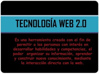 TECNOLOGÍA WEB 2.0
 Es una herramienta creada con el fin de
  permitir a las personas con interés en
desarrollar habilidades y competencias, el
poder organizar su información, aprender
 y construir nuevo conocimiento, mediante
     la interacción directa con la web.
 