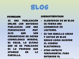 Blog
DEFINICION:             CARACATERISTICAS
Es una publicación      • Alrededor de un blog
online con historias      se forma una
publicadas con una        comunidad de
periodicidad      muy     lectores.
alta        que   son   • es tan sencillo Crear
presentadas en orden      y editar un blog
cronológico inverso,      básico como acceder
es decir, lo último       al correo
que se ha publicado       electrónico.
es lo primero que       • Otro aspecto
aparece        en  la     fundamental para
pantalla.                 entender el
 