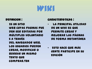 Wiki
DEFINICION :              CARACTERISTICAS :
  Es un sitio             • La principal utilidad
  web cuyas paginas pue     de un wiki es que
  den ser editadas por      permite crear y
  múltiples voluntario      mejorar las páginas
  s a través                de forma instantánea
  del navegador web.
  Los usuarios pueden     •    Esto hace que más
  crear, modificar o          gente participe en su
  borrar un mismo             edición
  texto que
  comprar.ten
 