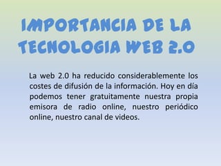 IMPORTANCIA DE LA
TECNOLOGIA WEB 2.0
 La web 2.0 ha reducido considerablemente los
 costes de difusión de la información. Hoy en día
 podemos tener gratuitamente nuestra propia
 emisora de radio online, nuestro periódico
 online, nuestro canal de videos.
 