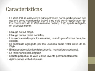 Características
• La Web 2.0 se caracteriza principalmente por la participación del
usuario como contribuidor activo y no solo como espectador de
los contenidos de la Web (usuario pasivo). Esto queda reflejado
en aspectos como:
• El auge de los blogs.
• El auge de las redes sociales.
• Las webs creadas por los usuarios, usando plataformas de autoedición.
• El contenido agregado por los usuarios como valor clave de la
Web.
• El etiquetado colectivo (folcsonomia, marcadores sociales).
• La importancia del long tail.
• El beta perpetuo: la Web 2.0 se inventa permanentemente.
• Aplicaciones web dinámicas.

 