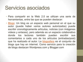 Servicios asociados
• Para compartir en la Web 2.0 se utilizan una serie de
herramientas, entre las que se pueden destacar:
• Blogs: Un blog es un espacio web personal en el que su
autor (puede haber varios autores autorizados) puede
escribir cronológicamente artículos, noticias (con imágenes
videos y enlaces), pero además es un espacio colaborativo
donde los lectores también pueden escribir sus
comentarios a cada uno de los artículos (entradas/post)
que ha realizado el autor. La blogosfera es el conjunto de
blogs que hay en internet. Como servicio para la creación
de blogs destacan Wordpress.com y Blogger.com

 