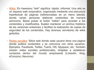 • Wikis: En hawaiano "wiki" significa: rápido, informal. Una wiki es
un espacio web corporativo, organizado mediante una estructura
hipertextual de páginas (referenciadas en un menú lateral),
donde varias personas elaboran contenidos de manera
asíncrona. Basta pulsar el botón "editar" para acceder a los
contenidos y modificarlos. Suelen mantener un archivo histórico
de las versiones anteriores y facilitan la realización de copias de
seguridad de los contenidos. Hay diversos servidores de wikis
gratuitos.
• Redes sociales: Sitios web donde cada usuario tiene una página
donde publica contenidos y se comunica con otros usuarios.
Ejemplos: Facebook, Twitter, Tuenti, Hi5, Myspace, etc. También
existen redes sociales profesionales, dirigidas a establecer
contactos dentro del mundo empresarial (LinkedIn, Xing,
eConozco, Neurona).

 