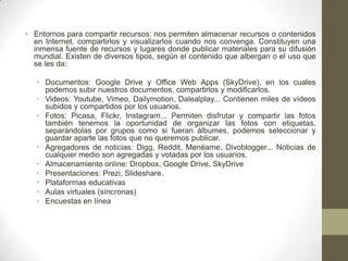 • Entornos para compartir recursos: nos permiten almacenar recursos o contenidos
en Internet, compartirlos y visualizarlos cuando nos convenga. Constituyen una
inmensa fuente de recursos y lugares donde publicar materiales para su difusión
mundial. Existen de diversos tipos, según el contenido que albergan o el uso que
se les da:
• Documentos: Google Drive y Office Web Apps (SkyDrive), en los cuales
podemos subir nuestros documentos, compartirlos y modificarlos.
• Videos: Youtube, Vimeo, Dailymotion, Dalealplay... Contienen miles de vídeos
subidos y compartidos por los usuarios.
• Fotos: Picasa, Flickr, Instagram... Permiten disfrutar y compartir las fotos
también tenemos la oportunidad de organizar las fotos con etiquetas,
separándolas por grupos como si fueran álbumes, podemos seleccionar y
guardar aparte las fotos que no queremos publicar.
• Agregadores de noticias: Digg, Reddit, Menéame, Divoblogger... Noticias de
cualquier medio son agregadas y votadas por los usuarios.
• Almacenamiento online: Dropbox, Google Drive, SkyDrive
• Presentaciones: Prezi, Slideshare.
• Plataformas educativas
• Aulas virtuales (síncronas)
• Encuestas en línea

 