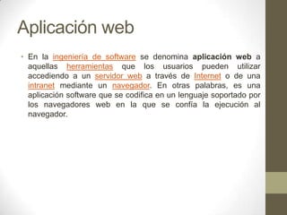 Aplicación web
• En la ingeniería de software se denomina aplicación web a
aquellas herramientas que los usuarios pueden utilizar
accediendo a un servidor web a través de Internet o de una
intranet mediante un navegador. En otras palabras, es una
aplicación software que se codifica en un lenguaje soportado por
los navegadores web en la que se confía la ejecución al
navegador.

 