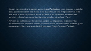 • Es muy raro encontrar a alguien que no tenga Facebook en estos tiempos, es más hay
hasta quienes les crean una cuenta a sus mascotas, en esta red podemos ver como
luce nuestro amor de primaria ahora, stalkear al ex, ver memes, enterarnos de
noticias, ya hasta los eventos familiares los mandan a través de “Face”.
• Pero con las publicaciones de nuestros amigos, las páginas que seguimos y las
notificaciones que recibimos a diario, no vemos lo que en realidad nos interesa, quizá
con estos sencillos trucos sea más fácil mantener “limpio” nuestro Facebook
 
