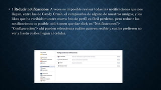 • 1 Reducir notificaciones. A veces es imposible revisar todas las notificaciones que nos
llegan, entre las de Candy Crush, el cumpleaños de alguno de nuestros amigos, y los
likes que ha recibido nuestra nueva foto de perfil es fácil perderse, pero reducir las
notificaciones es posible; sólo tienen que dar click en “Notificaciones”>
“Configuración”> ahí pueden seleccionar cuáles quieren recibir y cuales prefieren no
ver y hasta cuáles llegan al celular.
 