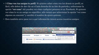 • 3 Cómo ven tus amigos tu perfil. Si quieren saber cómo ven los demás su perfil, es
fácil, sólo deben de dar clic en el lado derecho de su foto de portada y seleccionar la
opción “ver como” ahí pueden ver cómo cualquier persona ve su Facebook. Si quieren
ver cómo lo ve un amigo en específico, sólo tienen que seleccionar la opción “ver como
alguien en concreto” y escribir el nombre de quien quieran.
• Esto también sirve para ver a qué información tienen acceso nuestros amigos.
 
