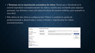 • 4 Terminar con la reproducción automática de videos. Desde que a Facebook se le
ocurrió reproducir automáticamente los videos, resulta muy incómodo para algunas
personas, nos distraen o peor aún jalan los datos de nuestro teléfono, pero quitarlo es
muy fácil.
• Sólo deben de dar click en configuración> Video> y cambiar la opción de
predeterminado a desactivado y nunca volverán a reproducirse los videos
automáticamente.
 