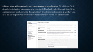 • 5 Cómo saber si han entrado a tu cuenta desde otro ordenador. También es fácil
descubrir si alguien ha entrado a tu cuenta de Facebook, sólo deben de dar clic en
configuración> configuración de seguridad> Dónde iniciaste sesión. Y ahí hay una
lista de los dispositivos desde donde hemos iniciado sesión los últimos días.
 