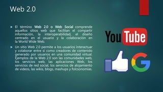 Web 2.0
 El término Web 2.0 o Web Social comprende
aquellos sitios web que facilitan el compartir
información, la interoperabilidad, el diseño
centrado en el usuario y la colaboración en
la World Wide Web.
 Un sitio Web 2.0 permite a los usuarios interactuar
y colaborar entre sí como creadores de contenido
generado por usuarios en una comunidad virtual.
Ejemplos de la Web 2.0 son las comunidades web,
los servicios web, las aplicaciones Web, los
servicios de red social, los servicios de alojamiento
de videos, las wikis, blogs, mashups y folcsonomías.
 