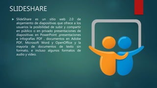 SLIDESHARE
 SlideShare es un sitio web 2.0 de
alojamiento de diapositivas que ofrece a los
usuarios la posibilidad de subir y compartir
en público o en privado presentaciones de
diapositivas en PowerPoint ,presentaciones
e infografías PDF , documentos en Adobe
PDF, Microsoft Word y OpenOffice y la
mayoría de documentos de texto sin
formato, e incluso algunos formatos de
audio y vídeo.
 