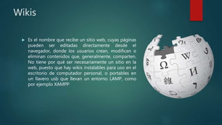 Wikis
 Es el nombre que recibe un sitio web, cuyas páginas
pueden ser editadas directamente desde el
navegador, donde los usuarios crean, modifican o
eliminan contenidos que, generalmente, comparten.
No tiene por qué ser necesariamente un sitio en la
web, puesto que hay wikis instalables para uso en el
escritorio de computador personal, o portables en
un llavero usb que llevan un entorno LAMP, como
por ejemplo XAMPP
 