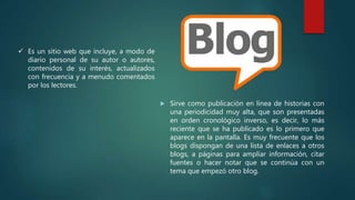  Sirve como publicación en línea de historias con
una periodicidad muy alta, que son presentadas
en orden cronológico inverso, es decir, lo más
reciente que se ha publicado es lo primero que
aparece en la pantalla. Es muy frecuente que los
blogs dispongan de una lista de enlaces a otros
blogs, a páginas para ampliar información, citar
fuentes o hacer notar que se continúa con un
tema que empezó otro blog.
 Es un sitio web que incluye, a modo de
diario personal de su autor o autores,
contenidos de su interés, actualizados
con frecuencia y a menudo comentados
por los lectores.
 