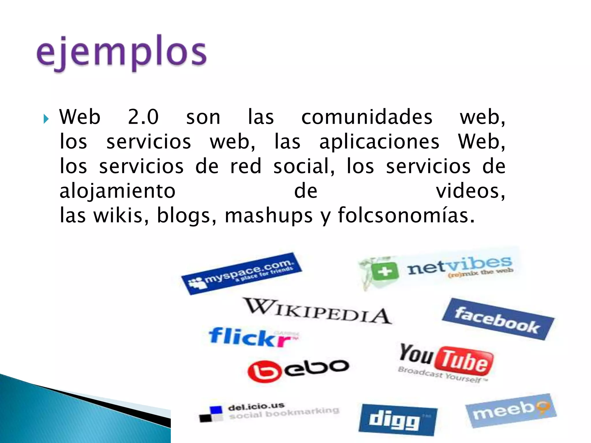   Web 2.0 son las comunidades web,
    los servicios web, las aplicaciones Web,
    los servicios de red social, los servicios de
    alojamiento            de             videos,
    las wikis, blogs, mashups y folcsonomías.
 