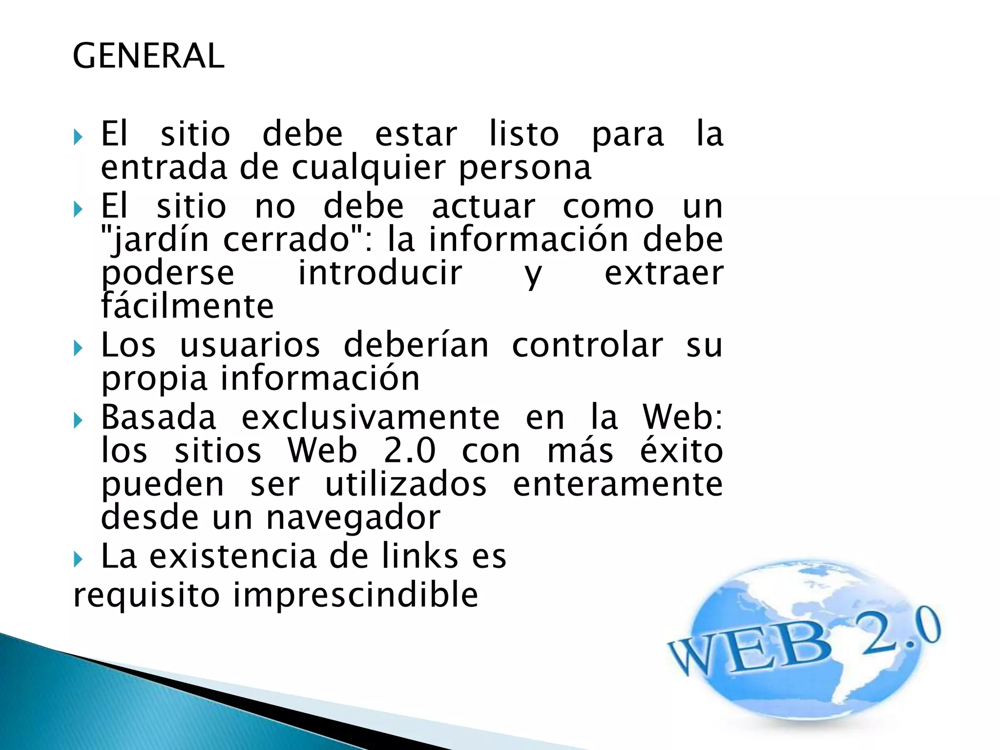 GENERAL

 El sitio debe estar listo para la
  entrada de cualquier persona
 El sitio no debe actuar como un
  "jardín cerrado": la información debe
  poderse     introducir     y   extraer
  fácilmente
 Los usuarios deberían controlar su
  propia información
 Basada exclusivamente en la Web:
  los sitios Web 2.0 con más éxito
  pueden ser utilizados enteramente
  desde un navegador
 La existencia de links es
requisito imprescindible
 