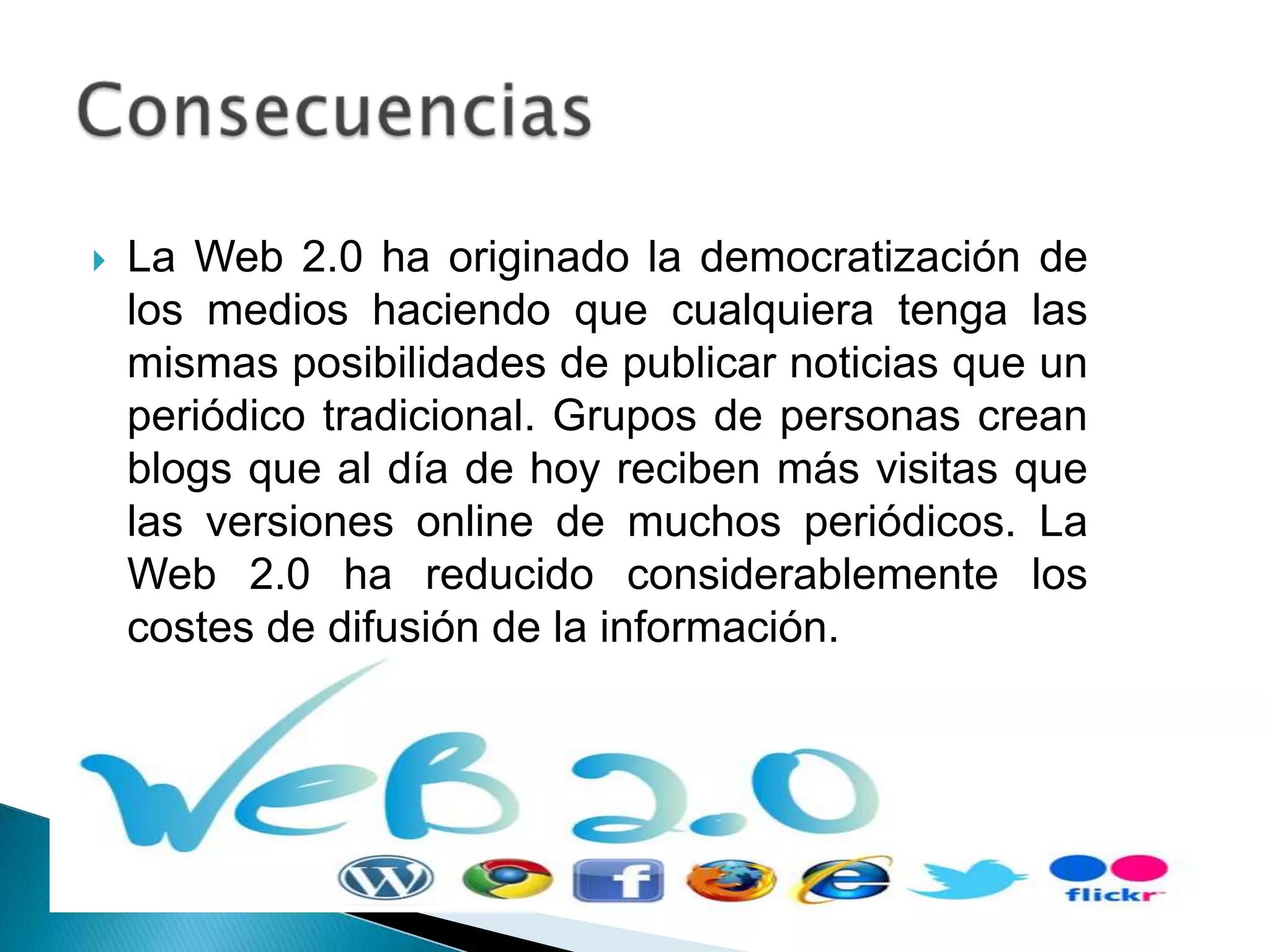    La Web 2.0 ha originado la democratización de
    los medios haciendo que cualquiera tenga las
    mismas posibilidades de publicar noticias que un
    periódico tradicional. Grupos de personas crean
    blogs que al día de hoy reciben más visitas que
    las versiones online de muchos periódicos. La
    Web 2.0 ha reducido considerablemente los
    costes de difusión de la información.
 