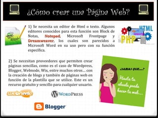 ¿Cómo crear una Página Web?
1) Se necesita un editor de Html o texto. Algunos
editores conocidos para esta función son Block de
Notas, NotepadNotepad, Microsoft Frontpage y
DreamweaverDreamweaver, los cuales son parecidos a
Microsoft Word en su uso pero con su función
específica.
2) Se necesitan proveedores que permiten crear
páginas sencillas, como es el caso de Wordpress,
Blogger, Webnode, Wix, entre muchos otros… con
la creación de blogs y también de páginas web en
función de la plantilla que se utilice. Este es un
recurso gratuito y sencillo para cualquier usuario.
 