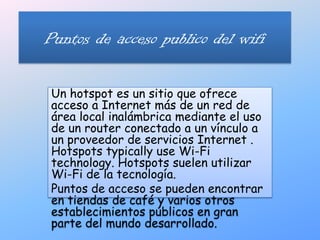 Puntos de acceso publico del wifi Un hotspot es un sitio que ofrece acceso a Internet más de un red de área local inalámbrica mediante el uso de un router conectado a un vínculo a un proveedor de servicios Internet . Hotspots typically use Wi-Fi technology. Hotspots suelen utilizar Wi-Fi de la tecnología. Puntos de acceso se pueden encontrar en tiendas de café y varios otros establecimientos públicos en gran parte del mundo desarrollado.