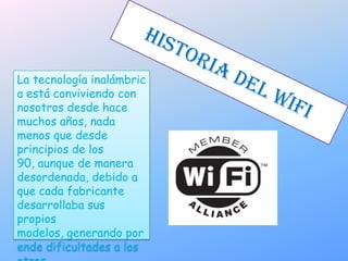 Historia del wifi La tecnología inalámbrica está conviviendo con nosotros desde hace muchos años, nada menos que desde principios de los 90, aunque de manera desordenada, debido a que cada fabricante desarrollaba sus propios modelos, generando por ende dificultades a los otros.